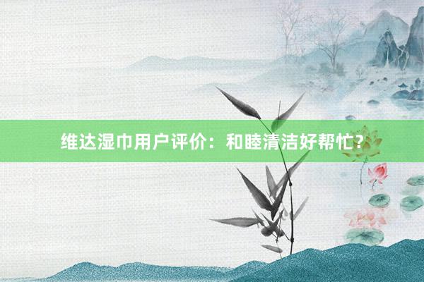 维达湿巾用户评价：和睦清洁好帮忙？